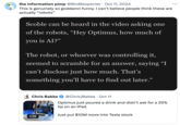 October 11th, 2024 Tweet by @BirdRespecter the information pimp @BirdRespecter Oct 11, 2024 This is genuinely so goddamn funny. I can't believe people think these are actually "robots" Scoble can be heard in the video asking one of the robots, “Hey Optimus, how much of you is AI?" The robot, or whoever was controlling it, seemed to scramble for an answer, saying “I can't disclose just how much. That's something you'll have to find out later." Chris Bakke 1:18 @ChrisJBakke • Oct 11 Optimus just poured a drink and didn't ask for a 25% tip on an iPad. Just put $10M more into Tesla stock