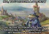 NO, YOU LIVE IN A SOCIETY wwww I LIVE IN THE OUTSKIRTS OF SOCIETY TERRORIZING THE TOWNSFOLK WITH MY WHIMSICAL MISCHIEF