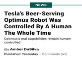 You mean a billionaire would just do that, lie for profit? NEWS Tesla's Beer-Serving Optimus Robot Was Controlled By A Human The Whole Time Optimus's real capabilities remain human- controlled By Amber DaSilva Published Yesterday | Comments (41)