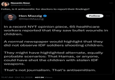 Nazanin Nour @NazaninNour Fellas, is it antisemitic for doctors to report their findings? Hen Mazzig @HenMazzig Follow In a recent NYT opinion piece, 65 healthcare workers reported that they saw bullet wounds in children. A normal newspaper would highlight that they did not observe IDF soldiers shooting children. They might have highlighted alternate, equally probable scenarios: That Hamas, or anyone, could have shot the children with stolen IDF weapons. That's not journalism. That's antisemitism. 11:47 AM - Oct 12, 2024-407.5K Views