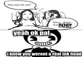 How was the sex? yeah ok pal Mmm... Better than BENDY AND THE INK MACHINE i knew you werent a real ink head