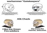 warhammer "Gatekeepers" no you can't enjoy that army, it's not lore consitant and I don't like you enjoying anything because of my own arbitrary b------- and... I also am going to be an a------ because 40k should be only men and only white ones at that, anything that deviates from my idea of the game is wrong and... 40k Chads I like the Green Fire soldiers the more the merrier, welcome.