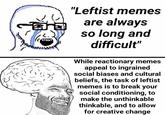 "Leftist memes are always so long and difficult" While reactionary memes appeal to ingrained social biases and cultural beliefs, the task of leftist memes is to break your social conditioning, to make the unthinkable thinkable, and to allow for creative change