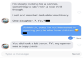 I'm ideally looking for a partner, something to start with a nice thrill though. I sell and maintain industrial machinery. One daughter, 7. You? Ahhhh ok, sorry I'm not interested in meeting people who have children You did look a bit baron. FYI, my opener was a copy paste. Type a message + Sent Send