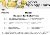To: From: Hypno Apology Form Date: Reason for behavior: The media convinced me he was the real menace I miss creepypastas from 2011 I haven't played the actual games I don't know Pokemon I was jealous of Gen 1 Psychics Mercury was in retrograde I will hereby respect Hypno and Drowzee and I will NOT talk down on the future first-ballot Hall of Famer.
