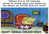 When it's a 15 minute drive to work and you have to be there at 10:00 but it's 9:44 IGHT IMMA HEAD OUT