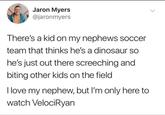 Jaron Myers @jaronmyers There's a kid on my nephews soccer team that thinks he's a dinosaur so he's just out there screeching and biting other kids on the field I love my nephew, but I'm only here to watch VelociRyan