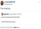 cornbread Bitch @wobblymami Their dingalings apple @missmilkton • Oct 12 girls are obsessed with hello kitty what's hello kitty for guys 1:51 PM ⚫ Oct 12, 2024 · 85.8K Views