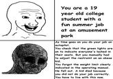 You are a 19 year old college student with a fun summer job at an amusement park As time goes on you do your job on autopilot. You check that the green lights are on to indicate everyone's locked in their seats. But you manually had to adjust the restraint on an obese kid. You forgot the weight limit clearly indicated in the operating manual. He fell out. A kid died because you did not do your job correctly. You have to live with this now.
