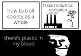 how to troll society as a whole 1) start industrial revolution there's plastic in my blood 5