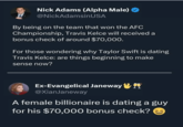 Nick Adams (Alpha Male) @NickAdamsinUSA By being on the team that won the AFC Championship, Travis Kelce will received a bonus check of around $70,000. For those wondering why Taylor Swift is dating Travis Kelce: are things beginning to make sense now? Ex-Evangelical Janeway @XianJaneway A female billionaire is dating a guy for his $70,000 bonus check?