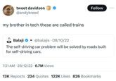 tweet davidson @andykreed my brother in tech these are called trains Follow Balaji @balajis 08/10/22 The self-driving car problem will be solved by roads built for self-driving cars. 7:21 AM 28/12/22 6.7M Views 13K Reposts 224 Quotes 122K Likes 826 Bookmarks