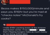 Bezos makes $150,000/minute and pays you $16/hr but you're mad at *checks notes* McDonald's fry cooks? I make $16hr packing boxes at the Amazon distribution center. I'll be dif that's flipping burgers make as much money as me doing skilled labor.