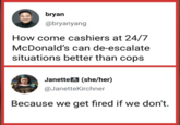 bryan @bryanyang How come cashiers at 24/7 McDonald's can de-escalate situations better than cops Janette (she/her) @JanetteKirchner Because we get fired if we don't.