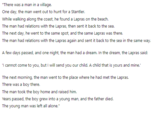 "There was a man in a village. One day, the man went out to hunt for a Stantler. While walking along the coast, he found a Lapras on the beach. The man had relations with the Lapras, then sent it back to the sea. The next day, he went to the same spot, and the same Lapras was there. The man had relations with the Lapras again and sent it back to the sea in the same way. A few days passed, and one night, the man had a dream. In the dream, the Lapras said: 'I cannot come to you, but I will send you our child. A child that is yours and mine." The next morning, the man went to the place where he had met the Lapras. There was a boy there. The man took the boy home and raised him. Years passed, the boy grew into a young man, and the father died. The young man was left all alone."