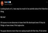 Zack @Asmongold Looking back on it, I was way too much of an a------ about the Palestine thing My bad Of course no one deserves to have their life destroyed even if they do things or have views I find regressive You guys deserve more than me saying stupid s--- like that, I'll do better