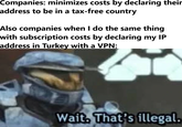 Rules for thee, not for me  | /r/memes Companies: minimizes costs by declaring their address to be in a tax-free country Also companies when I do the same thing with subscription costs by declaring my IP address in Turkey with a VPN: Wait. That's illegal.