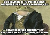 GENTLEMEN IT IS WITH GREAT DISPLEASURE THAT I INFORM YOU I HAVE RECEIVED THE JOB THAT REQUIRES ME TO QUIT SMOKING WEED
