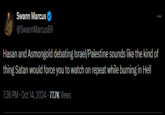 Swann Marcus @SwannMarcus89 Hasan and Asmongold debating Israel/Palestine sounds like the kind of thing Satan would force you to watch on repeat while burning in Hell 7:36 PM - Oct 14, 2024 77.7K Views