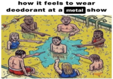  A viral repost of a "webcomic":https://knowyourmeme.com/memes/cultures/webcomics that depicts several people peeing in a pool while laughing and pointing at a man not doing the same. The meme originates from a "Facebook":https://knowyourmeme.com/memes/sites/facebook-meta post in 2017, with internet users sharing the post semi-ironically in 2024. The caption on the image reads, "how it feels to wear deodorant at a metal show."
