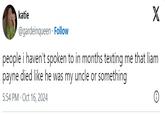 katie @gardeinqueen Follow X people i haven't spoken to in months texting me that liam died like he was my uncle or something payne 5:54 PM - Oct 16, 2024