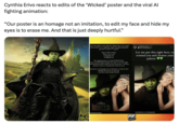 Cynthia Erivo reacts to edits of the 'Wicked' poster and the viral Al fighting animation: "Our poster is an homage not an imitation, to edit my face and hide my eyes is to erase me. And that is just deeply hurtful." This is the wildest, most offensive thing I have seen, equal o that awful Ai of us fighting, equal to people posing the question "is your green" None of this is funny None of it is cute It degrades me It degrades us The original poster is an ILLUSTRATION. I am a real life human being, who chose to to look right own the barrel of the camera to you, the viewer...because, without words we communicate with our eyes. Our poster is an homage not an imitation, to edit my face and hide my eyes is to erase me. And that is just deeply hurtful. cynthiaerivo 12 m Voir la traduction > Let me put this right here, to remind you and cleanse your palette TELL EVERYONE WICKED wickedmexicofans POP CRAVE @cynthiaerive and arianagrande
