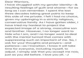 Dear Warriors, I have struggled with my gender identity-& resulting feelings of guilt and shame-for as long as I can remember. I spent the last three decades taking great pains to keep this side of me private. I felt I had no choice, given my upbringing in a strictly religious, conservative family. As I have gotten older, I have tried my hardest to project the expected image of a strong, masculine son and brother. However, I no longer want to hide who I am, and I no longer want to deal with the mental turmoil that comes with suppressing such an important of me. So, I ask for your thoughts and prayers-and patience as I transition. I know it will take time for everyone, including myself, to adjust. I simply ask that you accept me now, just as you did before. I love you all. -J