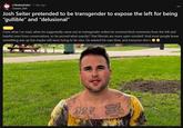 r/thebachelor ⚫ 1 day ago Gawain_Bell Josh Seiter pretended to be transgender to expose the left for being "gullible" and "delusional" NEWS From what I've read, when he supposedly came out as transgender online he received kind comments from the left and hateful ones from conservatives, so he proved what exactly? That liberals are more open minded? And most people knew something was up but maybe still were trying to be nice. He wasted his own time, and everyone else's angels Gry Fath 9-11-01