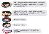 My boyfriend is too tall for me to kiss him on the lips. What should I do? Punch him on the stomach. Then when he doubles over in pain, kiss him. Tackle him. Dump him. JUST ASK ME TO LEAN DOWN