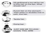 NU My girlfriend is too tall for me to kiss her on the lips. What should I do? Punch her on the stomach. Then when she doubles over in 2 pain, kiss her. Tackle her. Dump her. JUST ASK ME TO LEAN DOWN YOU JERK