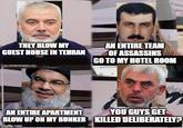 THEY BLOW MY GUEST HOUSE IN TEHRAN AN ENTIRE TEAM OF ASSASSINS GO TO MY HOTEL ROOM AN ENTIRE APARTMENT YOU GUYS GET BLOW UP ON MY BUNKER KILLED DELIBERATELY? imgflip.com