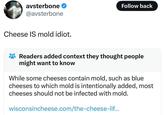 Please don't eat mold. avsterbone @avsterbone Cheese IS mold idiot. Follow back Readers added context they thought people might want to know While some cheeses contain mold, such as blue cheeses to which mold is intentionally added, most cheeses should not be infected with mold. wisconsincheese.com/the-cheese-lif...