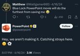 Matthew @Mattgamer003.4/16/24 Blue Lock PowerPoint movie will do the furthest from saving me Q1 27 PowerPoint P @powerpoint 3 Ill 456 Follow Hey, we aren't making it. Catching strays here. 8:07 PM 4/16/24 3.1K Views