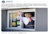 A "Donald Trump":https://knowyourmeme.com/memes/people/donald-trump "McDonald's":https://knowyourmeme.com/memes/subcultures/mcdonalds meme showing the former U.S. President waving from the drive-thru window. The caption uses the language of a "4chan":https://knowyourmeme.com/memes/sites/4chan "Greentext":https://knowyourmeme.com/memes/greentext-stories about an anon waking up from a dream in a reality where Trump is just a McDonald's employee.