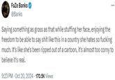 FaZe Banks @Banks Saying something as gross as that while stuffing her face, enjoying the freedom to be able to say s--- like this in a country she hates so f------ much. It's like she's been ripped out of a cartoon, it's almost too corny to believe it's real. 9:23 PM - Oct 20, 2024 170.5K Views