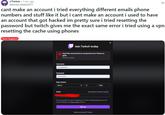 r/Twitch 1 mo. ago Nervous Award3577 ... cant make an account i tried everything different emails phone numbers and stuff like it but i cant make an account i used to have an account that got hacked im pretty sure i tried resetting the password but twitch gives me the exact same error i tried using a vpn resetting the cache using phones Tech Support Join Twitch today Oops! We encountered an unexpected error. Please try again. Please try again. Username FoxylsMine01 Password Date of birth March Email 12 1996 Use phone number instead By clicking Sign Up, you are agreeing to Twitch's Terms of Service and are acknowledging our Privacy Notice applies. Sign up Have an account? Log in