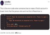 A tweet by @BoxLoner sharing a screenshot of an error message claiming a Palestinian was banned from signing up for Twitch due to their IP. This is in response to claims that Twitch was banning Israelis and Palestinians from signing up for the platform.