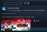 13 people found this review helpful 9 people found this review funny Recommended 1.7 hrs last two weeks / 1.7 hrs on record (0.1 hrs at review time) Posted: 22 Oct @ 7:06am Just remember, never Google Sonic X shadow never SONIC SHADOW GENERATIONS ny Award