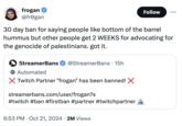 frogan @frogan Follow 30 day ban for saying people like bottom of the barrel hummus but other people get 2 WEEKS for advocating for the genocide of palestinians. got it. StreamerBans ❤ @StreamerBans • 15h Automated Twitch Partner "frogan" has been banned! X streamerbans.com/user/frogan?s #twitch #ban #firstban #partner #twitchpartner • • 6:53 PM Oct 21, 2024 2M Views