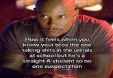 How it feels when you know your bros the one taking s---- in the urinals at school but he's a straight A student so no one suspects him