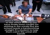 How it feels getting called to the office thinking you have finally been caught for s------- in the urinals but the school needs a hardworking straight A's student to help them catch the urinal s--- bandit