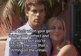 how it feels when your girl thinks your perfect and harmless but you're secretly the one that's s------- on the urinals
