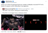 Nicholas @Nicholas Pas5 How is it this f------ hard to make a Blade movie???? It's been 5 years with literally O progress 4 DiscussingFilm @DiscussingFilm • 22h 'BLADE' has been delayed indefinitely. The film no longer has a release date. ... MARVEL STUDIOS BLADE 1:07 PM Oct 22, 2024 · 56.9K Views