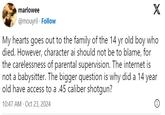 marlowee @mouyril Follow X My hearts goes out to the family of the 14 yr old boy who died. However, character ai should not be to blame, for the carelessness of parental supervision. The internet is not a babysitter. The bigger question is why did a 14 year old have access to a .45 caliber shotgun? 10:47 AM - Oct 23, 2024