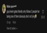 Malias spam guys kevin gates literally only follows 3 people her being one of them obviously she's not lying 2d ago Reply View 62 replies 88.1K