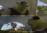 Could you stop trying to kill all of us... Dictators at least once a century ...FOR FIVE MINUTES?!