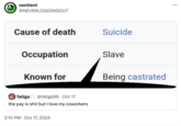 a sentient @NEVERLOGGINGOUT Cause of death Occupation Known for Suicide Slave Being castrated fatiga @fatiga98 · Oct 17 the pay is s--- but I love my coworkers 2:10 PM Oct 17, 2024 ...