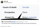 Wæs @watchingspirals Cause of death Suicide Occupation Slave Known for Being castrated Dr Jordan B Peterson @jordanbpeterson · Oct 6 The purpose of life is finding the largest burden you can bear and bearing it 8:15 AM Oct 7, 2024 ...