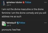 spineless-lobster Follow Jan 5 I am not the divine masculine or the divine feminine I am the divine comedy and you will address me as such fabledquill Follow Jan 6 pronouns: hee/hee