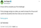 Sam Pepper @sampepper 6 hours left to complete your first challenge! Find a stranger and go on a date, you need to stream for 4 hours and submit the clip before the timer ends so not much time now! Nextup.game GET MOVING! 3:35 AM - Oct 25, 2024 - 12.1K Views